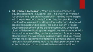  (a) Hydrarch Succession - When succession proceeds in
aquatic conditions (e.g. pond, lake), it is known as hydrarch
succession. The hydrarch succession in standing water begins
with the pioneer community formed by phytoplankton and
zooplankton. As a result of silting in the water body due to soil
erosion from surrounding areas, the pond bottom is raised
causing replacement of the pioneer community by rooted
plants with leaves floating or emerged over water surface. With
the continuance of silting and accumulation of decomposing
plant residues the water body gradually gets filled up, making
way for the establishment of terrestrial plants like grasses. Thus,
hydrarch succession may lead to the disappearance of the
water body which is converted into terrestrial conditions.
 