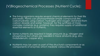 (V)Biogeochemical Processes (Nutrient Cycle):
 The living organisms require several chemical elements for their life
processes. Plants can photosynthesize simple compounds like
carbohydrates using carbon, hydrogen and oxygen obtained from
carbon dioxide and water; however, for the synthesis of more
complex materials (e.g. proteins) they requires supply of additional
essential elements or nutrients.
 Some nutrients are required in large amounts (e.g. nitrogen and
phosphorus) but others are needed in trace amounts (e.g. zinc,
molybdenum, copper etc.)
 Nutrients may be used as part of the structural components or as
components of enzymes which mediate various life processes.
 