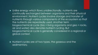  Unlike energy which flows unidirectionally, nutrients are
continually exchanged between organisms and their physical
environment. Nutrient cycles involve storage and transfer of
nutrients through various components of the ecosystem so that
the nutrients are repeatedly used. Another term
biogeochemical cycle (bio = living organisms and geo = rocks,
air and water) also denotes nutrient cycling. But
biogeochemical cycle is generally considered in a regional or
global context.
 Nutrient cycles are of two types, the gaseous and the
sedimentary.
 