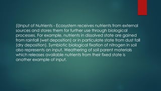(i)Input of Nutrients - Ecosystem receives nutrients from external
sources and stores them for further use through biological
processes. For example, nutrients in dissolved state are gained
from rainfall (wet deposition) or in particulate state from dust fall
(dry deposition). Symbiotic biological fixation of nitrogen in soil
also represents an input. Weathering of soil parent materials
which releases available nutrients from their fixed state is
another example of input.
 