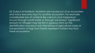 (ii) Output of Nutrients -Nutrients are moved out of an ecosystem
and many become input to another ecosystem. For example,
considerable loss of nutrients like calcium and magnesium
occurs through runoff water or through soil erosion. Significant
amount of nitrogen may be lost in gaseous form by the
denitrification process in soil. Harvesting of agricultural crops or
transportation of logs from forests represent nutrient loss from
these ecosystems.
 