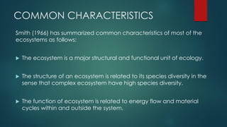 COMMON CHARACTERISTICS
Smith (1966) has summarized common characteristics of most of the
ecosystems as follows:
 The ecosystem is a major structural and functional unit of ecology.
 The structure of an ecosystem is related to its species diversity in the
sense that complex ecosystem have high species diversity.
 The function of ecosystem is related to energy flow and material
cycles within and outside the system.
 