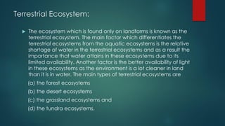 Terrestrial Ecosystem:
 The ecosystem which is found only on landforms is known as the
terrestrial ecosystem. The main factor which differentiates the
terrestrial ecosystems from the aquatic ecosystems is the relative
shortage of water in the terrestrial ecosystems and as a result the
importance that water attains in these ecosystems due to its
limited availability. Another factor is the better availability of light
in these ecosystems as the environment is a lot cleaner in land
than it is in water. The main types of terrestrial ecosystems are
(a) the forest ecosystems
(b) the desert ecosystems
(c) the grassland ecosystems and
(d) the tundra ecosystems.
 