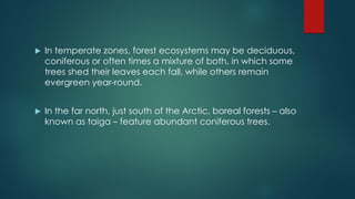  In temperate zones, forest ecosystems may be deciduous,
coniferous or often times a mixture of both, in which some
trees shed their leaves each fall, while others remain
evergreen year-round.
 In the far north, just south of the Arctic, boreal forests – also
known as taiga – feature abundant coniferous trees.
 