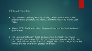 (c) Desert Ecosystem :
 The common defining feature among desert ecosystems is low
precipitation, generally less than 25 centimeters, or 10 inches, per
year.
 Almost 17% of all the land on this planet is occupied by the desert
ecosystems.
 The fauna and flora in these ecosystems is generally not much
developed because of the high temperatures, intense sunlight and
low availability of water. The main vegetation of such regions are the
shrubs, bushes and a few grasses and trees.
 