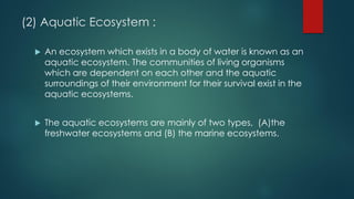 (2) Aquatic Ecosystem :
 An ecosystem which exists in a body of water is known as an
aquatic ecosystem. The communities of living organisms
which are dependent on each other and the aquatic
surroundings of their environment for their survival exist in the
aquatic ecosystems.
 The aquatic ecosystems are mainly of two types, (A)the
freshwater ecosystems and (B) the marine ecosystems.
 