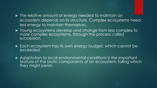 The relative amount of energy needed to maintain an
ecosystem depends on its structure. Complex ecosystems need
less energy to maintain themselves.
 Young ecosystems develop and change from less complex to
more complex ecosystems, through the process called
succession.
 Each ecosystem has its own energy budget, which cannot be
exceeded.
 Adaptation to local environmental conditions is the important
feature of the biotic components of an ecosystem, failing which
they might perish.
 