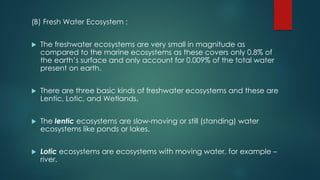 (B) Fresh Water Ecosystem :
 The freshwater ecosystems are very small in magnitude as
compared to the marine ecosystems as these covers only 0.8% of
the earth’s surface and only account for 0.009% of the total water
present on earth.
 There are three basic kinds of freshwater ecosystems and these are
Lentic, Lotic, and Wetlands.
 The lentic ecosystems are slow-moving or still (standing) water
ecosystems like ponds or lakes.
 Lotic ecosystems are ecosystems with moving water, for example –
river.
 