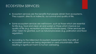 ECOSYSTEM SERVICES:
 Ecosystem services are the benefits that people obtain from ecosystems.
They support, directly or indirectly, our survival and quality of life.
 Some ecosystem services are well known, such as those which are essential
for life (e.g. food and clean air and water) or those which improve our
quality of life (e.g. recreation and beautiful landscapes). Other services are
often taken for granted, such as natural processes (e.g. pollination and flood
regulation)
 According to the Millennium Ecosystem Assessment (MA) that 60% of
ecosystem services are being degraded or used unsustainably, often
resulting in significant harm to human well-being.
 