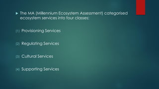  The MA (Millennium Ecosystem Assessment) categorised
ecosystem services into four classes:
(1) Provisioning Services
(2) Regulating Services
(3) Cultural Services
(4) Supporting Services
 