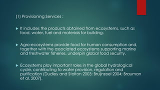(1) Provisioning Services :
 It includes the products obtained from ecosystems, such as
food, water, fuel and materials for building.
 Agro-ecosystems provide food for human consumption and,
together with the associated ecosystems supporting marine
and freshwater fisheries, underpin global food security.
 Ecosystems play important roles in the global hydrological
cycle, contributing to water provision, regulation and
purification (Dudley and Stolton 2003; Bruijnzeel 2004; Brauman
et al. 2007).
 