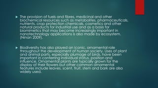  The provision of fuels and fibres, medicinal and other
biochemical resources such as metabolites, pharmaceuticals,
nutrients, crop protection chemicals, cosmetics and other
natural products for industrial use and as a basis for
biomimetics that may become increasingly important in
nanotechnology applications is also made by ecosystem.
(Ninan 2009).
 Biodiversity has also played an iconic, ornamental role
throughout the development of human society. Uses of plant
and animal parts, especially plumage of birds, have been
important in conferring individual status, position and
influence. Ornamental plants are typically grown for the
display of their flowers but other common ornamental
features include leaves, scent, fruit, stem and bark are also
widely used.
 