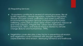 (2) Regulating Services:
 , Ecosystems contribute to several of natural processes, like air
quality regulation, climate regulation, water/flood regulation,
disease and pest control, pollination and water purification,
environmental regulation services of importance for human
wellbeing, particularly in urban areas where vegetation reduce air
and noise pollution, mitigate the “urban heat island effect”
(Santomouris, 2001), and reduce impacts related to climate
change (Bolund and Hunhammar, 1999).
 Vegetation cover also play a key factor in preventing soil erosion
and vegetation cover combined with drought resulted in
unprecedented wind erosion, destroying farmland and livelihoods.
 