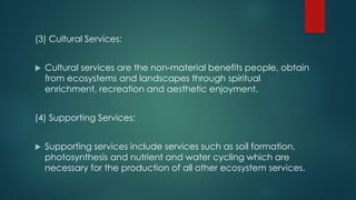 (3) Cultural Services:
 Cultural services are the non-material benefits people, obtain
from ecosystems and landscapes through spiritual
enrichment, recreation and aesthetic enjoyment.
(4) Supporting Services:
 Supporting services include services such as soil formation,
photosynthesis and nutrient and water cycling which are
necessary for the production of all other ecosystem services.
 