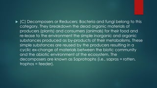 (C) Decomposers or Reducers: Bacteria and fungi belong to this
category. They breakdown the dead organic materials of
producers (plants) and consumers (animals) for their food and
re-lease to the environment the simple inorganic and organic
substances produced as by-products of their metabolisms. These
simple substances are reused by the producers resulting in a
cyclic ex-change of materials between the biotic community
and the abiotic environment of the ecosystem. The
decomposers are known as Saprotrophs (i.e., sapros = rotten,
trophos = feeder).
 