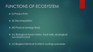 FUNCTIONS OF ECOSYSTEM
 (i) Productivity
 (ii) Decomposition
 (iii) Physical (energy flow)
 (iv) Biological (food chains, food web, ecological
succession),and
 (v) Biogeochemical (nutrient cycling) processes
 