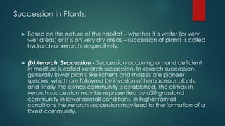 Succession in Plants:
 Based on the nature of the habitat – whether it is water (or very
wet areas) or it is on very dry areas – succession of plants is called
hydrarch or xerarch, respectively.
 (b)Xerarch Succession - Succession occurring on land deficient
in moisture is called xerarch succession. In xerarch succession,
generally lower plants like lichens and mosses are pioneer
species, which are followed by invasion of herbaceous plants,
and finally the climax community is established. The climax in
xerarch succession may be represented by a20 grassland
community in lower rainfall conditions. In higher rainfall
conditions the xerarch succession may lead to the formation of a
forest community.
 