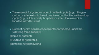  The reservoir for gaseous type of nutrient cycle (e.g., nitrogen,
carbon cycle) exists in the atmosphere and for the sedimentary
cycle (e.g., sulphur and phosphorus cycle), the reservoir is
located in Earth’s crust.
 Nutrient cycles can be conveniently considered under the
following three aspects:
(i)Input of nutrients
(ii)Output of nutrients &
(iii)Internal nutrient cycling
 