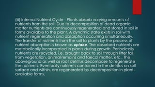(iii) Internal Nutrient Cycle - Plants absorb varying amounts of
nutrients from the soil. Due to decomposition of dead organic
matter nutrients are continuously regenerated and stored in soil in
forms available to the plant. A dynamic state exists in soil with
nutrient regeneration and absorption occurring simultaneously.
The transfer of nutrients from the soil to plants by the process of
nutrient absorption is known as uptake. The absorbed nutrients are
metabolically incorporated in plants during growth. Periodically
nutrients are recycled, i.e. brought back to soil through litter fall
from vegetation, animal remains and faecal matter, etc.. The
aboveground as well as root detritus decompose to regenerate
the nutrients. Eventually nutrients contained in the detritus on soil
surface and within, are regenerated by decomposition in plant-
available forms.
 