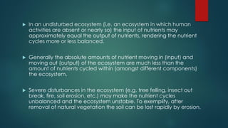  In an undisturbed ecosystem (i.e. an ecosystem in which human
activities are absent or nearly so) the input of nutrients may
approximately equal the output of nutrients, rendering the nutrient
cycles more or less balanced.
 Generally the absolute amounts of nutrient moving in (input) and
moving out (output) of the ecosystem are much less than the
amount of nutrients cycled within (amongst different components)
the ecosystem.
 Severe disturbances in the ecosystem (e.g. tree felling, insect out
break, fire, soil erosion, etc.) may make the nutrient cycles
unbalanced and the ecosystem unstable. To exemplify, after
removal of natural vegetation the soil can be lost rapidly by erosion.
 