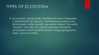 TYPES OF ECOSYSTEM
 Ecosystems are broadly classified into two categories:
(1)terrestrial & (2) aquatic. Terrestrial ecosystems are
land-based, while aquatic are water-based. The word
“biome” may also be used to describe terrestrial
ecosystems which extend across a large geographic
area, such as tundra.
 