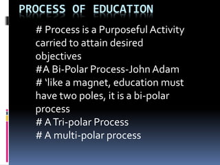 PROCESS OF EDUCATION
# Process is a Purposeful Activity
carried to attain desired
objectives
#A Bi-Polar Process-John Adam
# ‘like a magnet, education must
have two poles, it is a bi-polar
process
# ATri-polar Process
# A multi-polar process
 