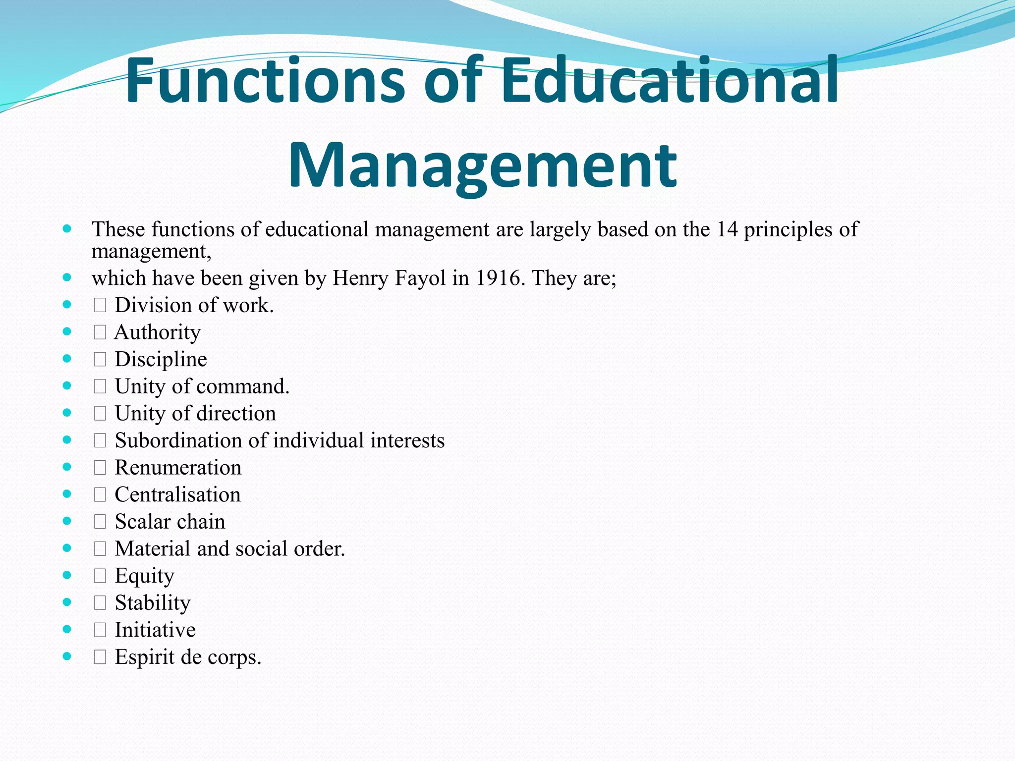 Functions of Educational
Management
 These functions of educational management are largely based on the 14 principles of
management,
 which have been given by Henry Fayol in 1916. They are;
 Division of work.
 Authority
 Discipline
 Unity of command.
 Unity of direction
 Subordination of individual interests
 Renumeration
 Centralisation
 Scalar chain
 Material and social order.
 Equity
 Stability
 Initiative
 Espirit de corps.
 