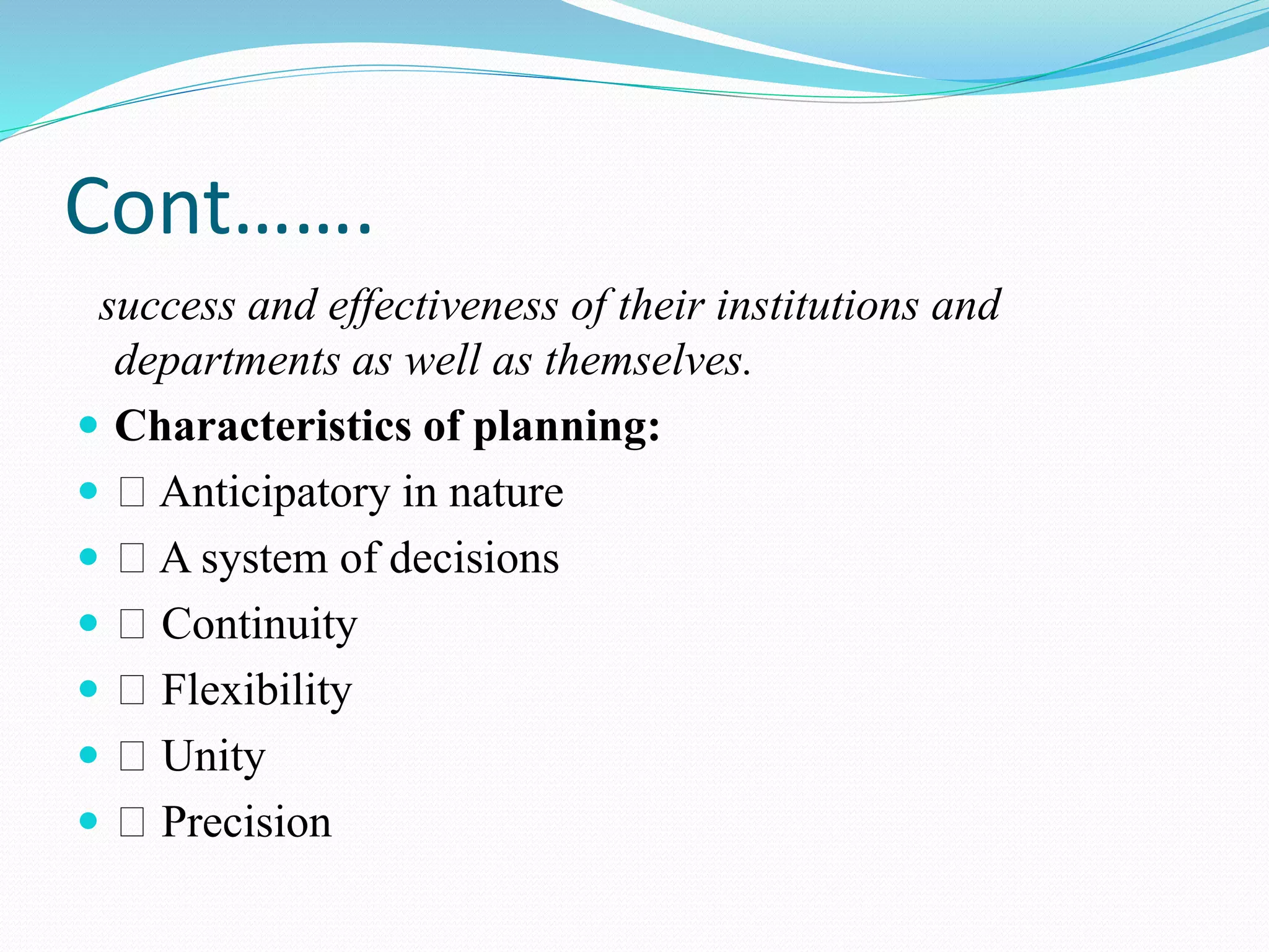 Cont…….
success and effectiveness of their institutions and
departments as well as themselves.
 Characteristics of planning:
 Anticipatory in nature
 A system of decisions
 Continuity
 Flexibility
 Unity
 Precision
 