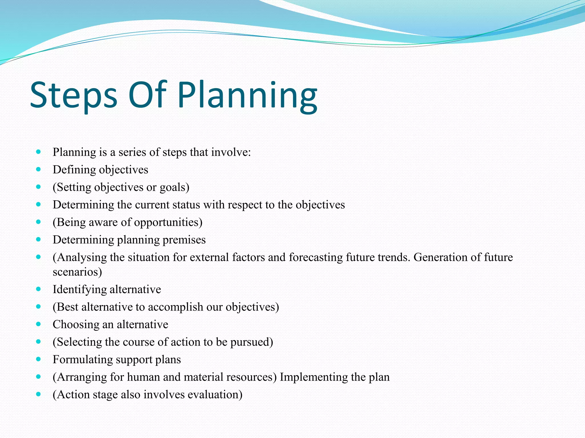 Steps Of Planning
 Planning is a series of steps that involve:
 Defining objectives
 (Setting objectives or goals)
 Determining the current status with respect to the objectives
 (Being aware of opportunities)
 Determining planning premises
 (Analysing the situation for external factors and forecasting future trends. Generation of future
scenarios)
 Identifying alternative
 (Best alternative to accomplish our objectives)
 Choosing an alternative
 (Selecting the course of action to be pursued)
 Formulating support plans
 (Arranging for human and material resources) Implementing the plan
 (Action stage also involves evaluation)
 