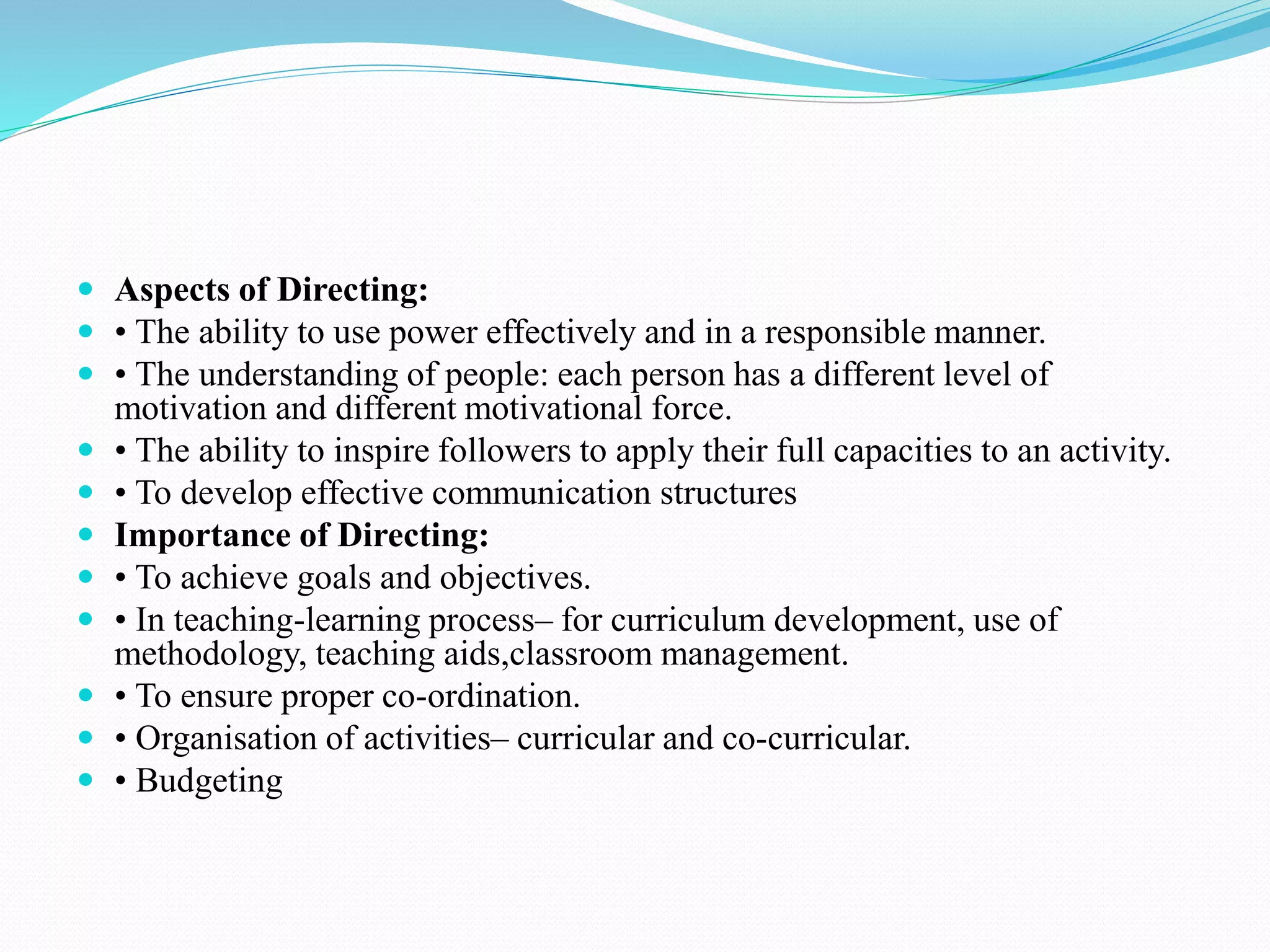  Aspects of Directing:
 • The ability to use power effectively and in a responsible manner.
 • The understanding of people: each person has a different level of
motivation and different motivational force.
 • The ability to inspire followers to apply their full capacities to an activity.
 • To develop effective communication structures
 Importance of Directing:
 • To achieve goals and objectives.
 • In teaching-learning process– for curriculum development, use of
methodology, teaching aids,classroom management.
 • To ensure proper co-ordination.
 • Organisation of activities– curricular and co-curricular.
 • Budgeting
 