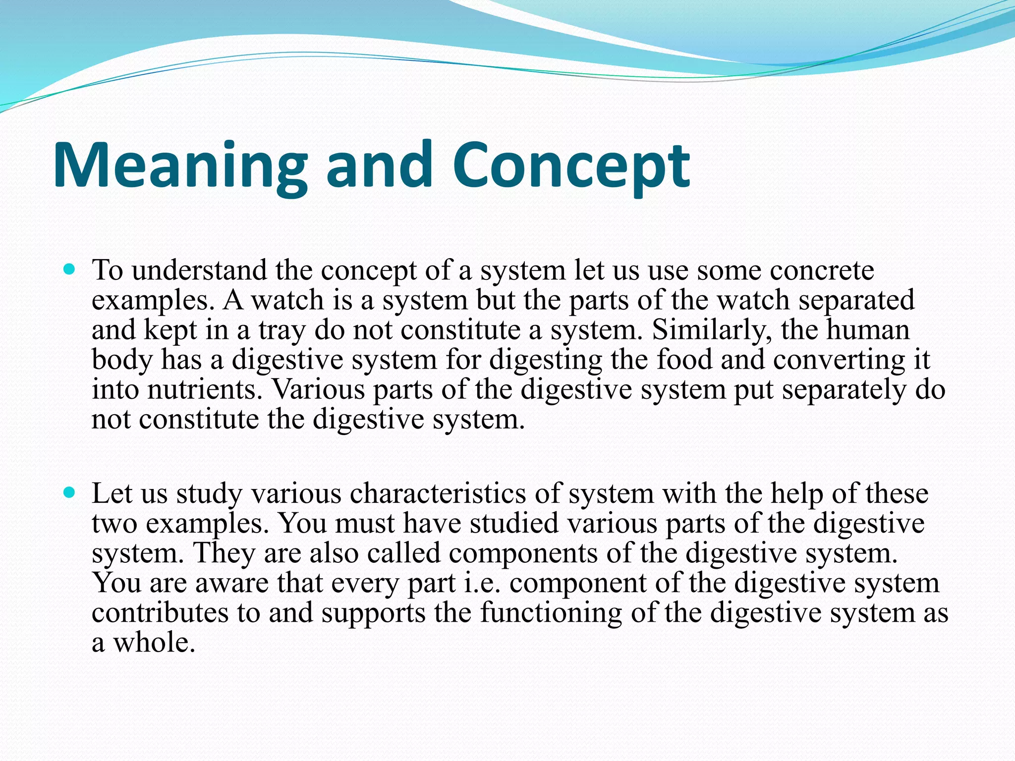 Meaning and Concept
 To understand the concept of a system let us use some concrete
examples. A watch is a system but the parts of the watch separated
and kept in a tray do not constitute a system. Similarly, the human
body has a digestive system for digesting the food and converting it
into nutrients. Various parts of the digestive system put separately do
not constitute the digestive system.
 Let us study various characteristics of system with the help of these
two examples. You must have studied various parts of the digestive
system. They are also called components of the digestive system.
You are aware that every part i.e. component of the digestive system
contributes to and supports the functioning of the digestive system as
a whole.
 