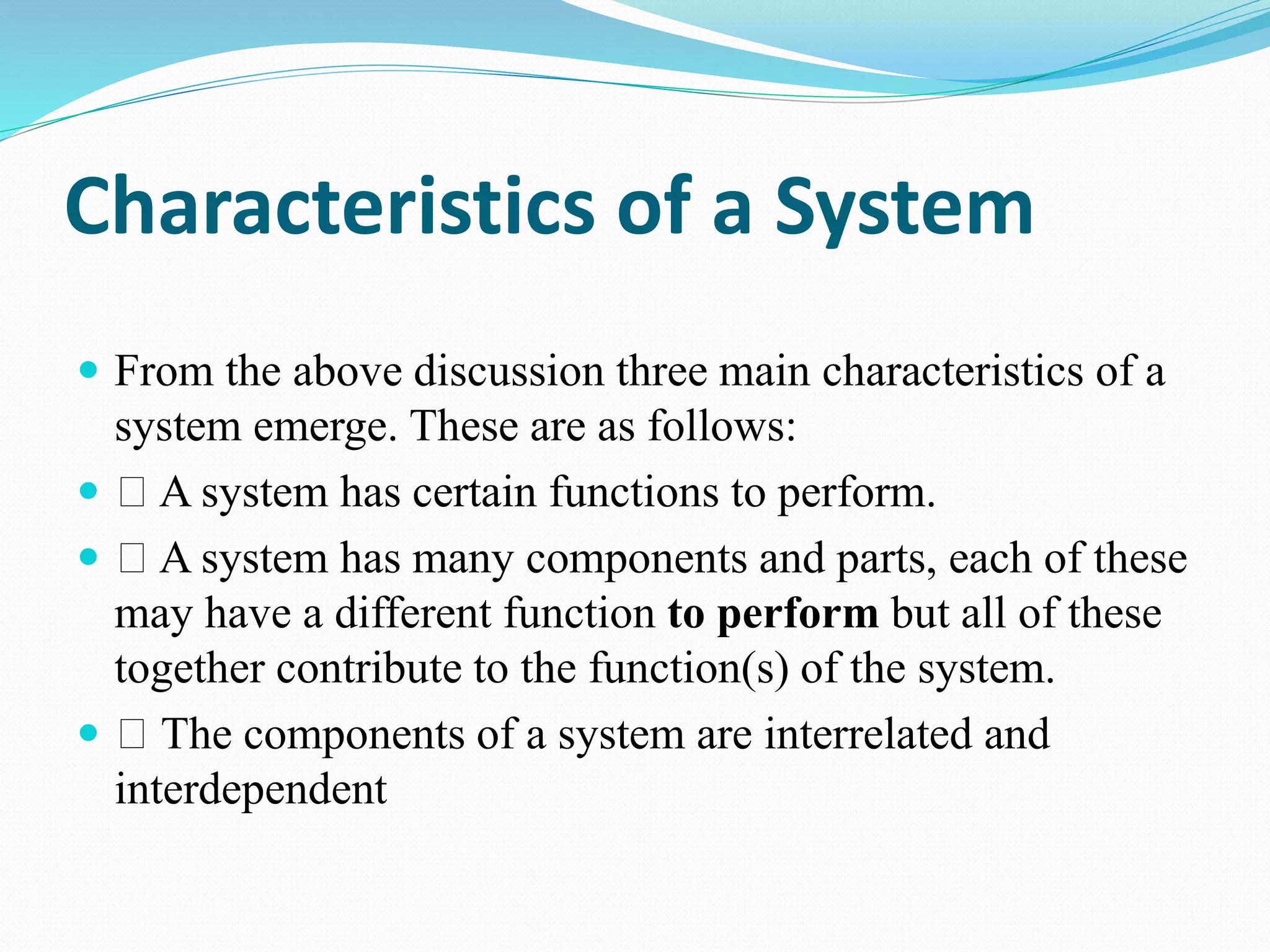 Characteristics of a System
 From the above discussion three main characteristics of a
system emerge. These are as follows:
 A system has certain functions to perform.
 A system has many components and parts, each of these
may have a different function to perform but all of these
together contribute to the function(s) of the system.
 The components of a system are interrelated and
interdependent
 