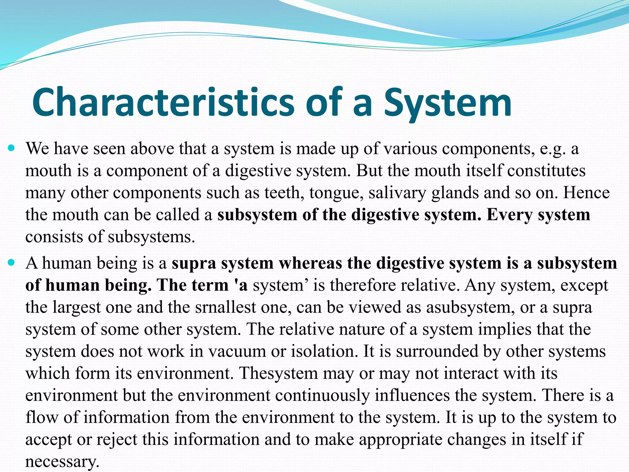Characteristics of a System
 We have seen above that a system is made up of various components, e.g. a
mouth is a component of a digestive system. But the mouth itself constitutes
many other components such as teeth, tongue, salivary glands and so on. Hence
the mouth can be called a subsystem of the digestive system. Every system
consists of subsystems.
 A human being is a supra system whereas the digestive system is a subsystem
of human being. The term 'a system’ is therefore relative. Any system, except
the largest one and the srnallest one, can be viewed as asubsystem, or a supra
system of some other system. The relative nature of a system implies that the
system does not work in vacuum or isolation. It is surrounded by other systems
which form its environment. Thesystem may or may not interact with its
environment but the environment continuously influences the system. There is a
flow of information from the environment to the system. It is up to the system to
accept or reject this information and to make appropriate changes in itself if
necessary.
 