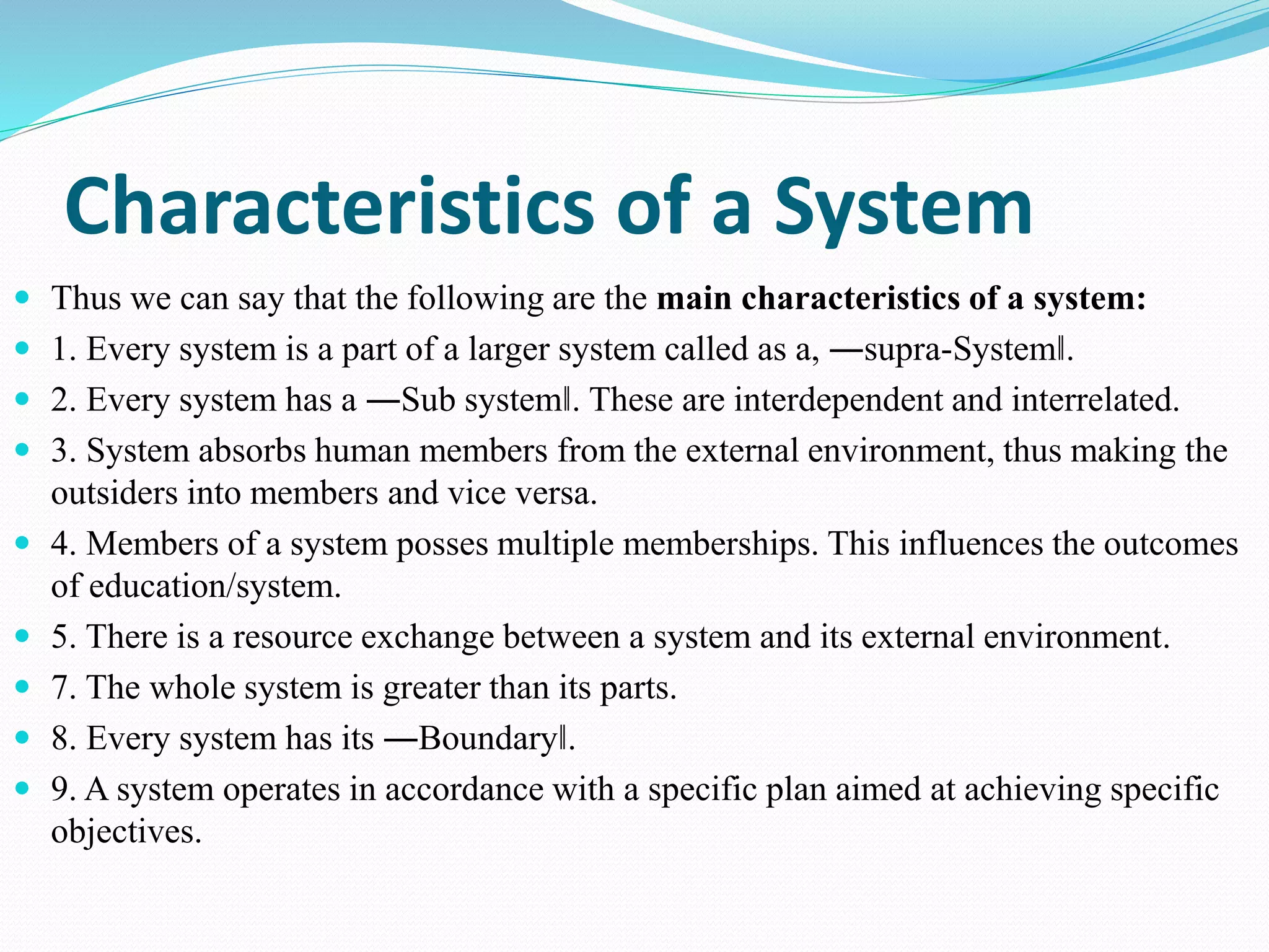 Characteristics of a System
 Thus we can say that the following are the main characteristics of a system:
 1. Every system is a part of a larger system called as a, ―supra-System‖.
 2. Every system has a ―Sub system‖. These are interdependent and interrelated.
 3. System absorbs human members from the external environment, thus making the
outsiders into members and vice versa.
 4. Members of a system posses multiple memberships. This influences the outcomes
of education/system.
 5. There is a resource exchange between a system and its external environment.
 7. The whole system is greater than its parts.
 8. Every system has its ―Boundary‖.
 9. A system operates in accordance with a specific plan aimed at achieving specific
objectives.
 