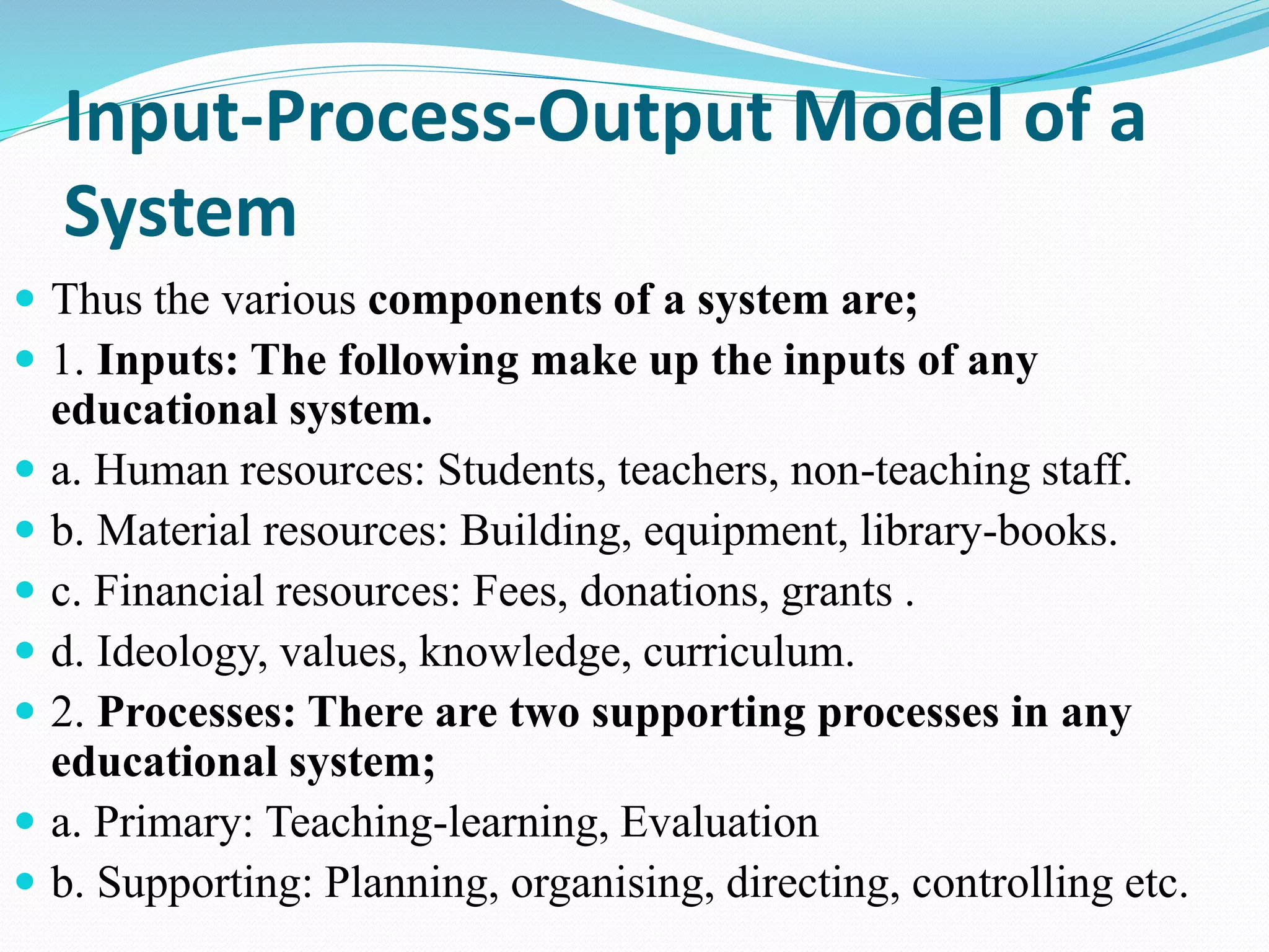 Input-Process-Output Model of a
System
 Thus the various components of a system are;
 1. Inputs: The following make up the inputs of any
educational system.
 a. Human resources: Students, teachers, non-teaching staff.
 b. Material resources: Building, equipment, library-books.
 c. Financial resources: Fees, donations, grants .
 d. Ideology, values, knowledge, curriculum.
 2. Processes: There are two supporting processes in any
educational system;
 a. Primary: Teaching-learning, Evaluation
 b. Supporting: Planning, organising, directing, controlling etc.
 