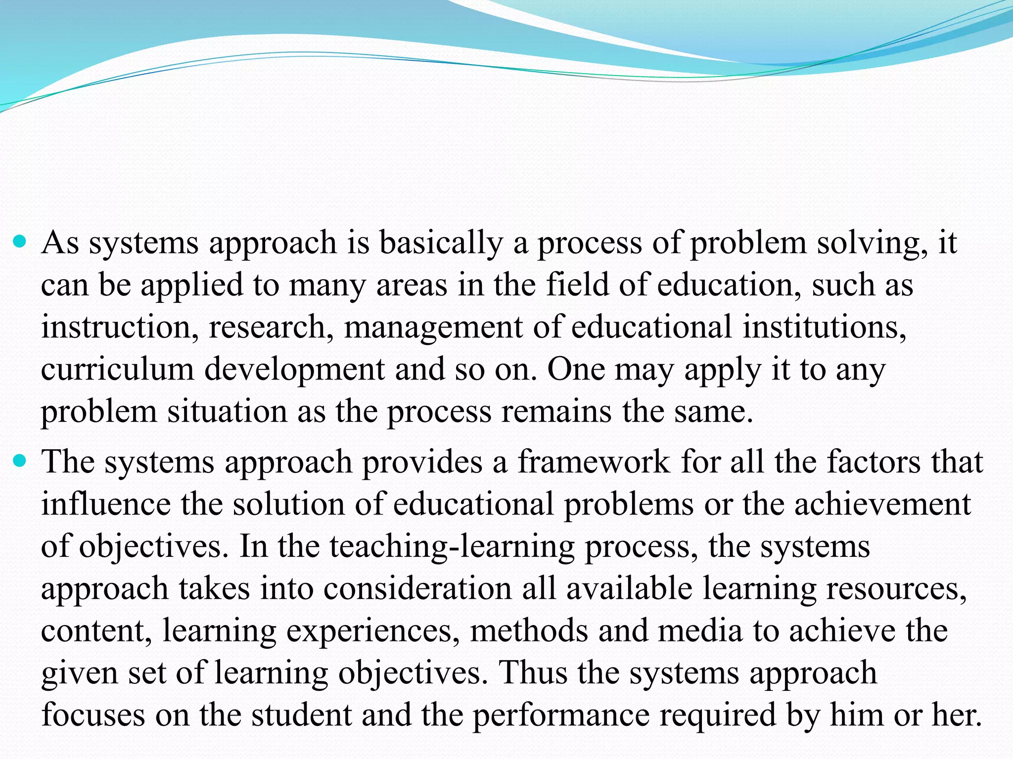  As systems approach is basically a process of problem solving, it
can be applied to many areas in the field of education, such as
instruction, research, management of educational institutions,
curriculum development and so on. One may apply it to any
problem situation as the process remains the same.
 The systems approach provides a framework for all the factors that
influence the solution of educational problems or the achievement
of objectives. In the teaching-learning process, the systems
approach takes into consideration all available learning resources,
content, learning experiences, methods and media to achieve the
given set of learning objectives. Thus the systems approach
focuses on the student and the performance required by him or her.
 