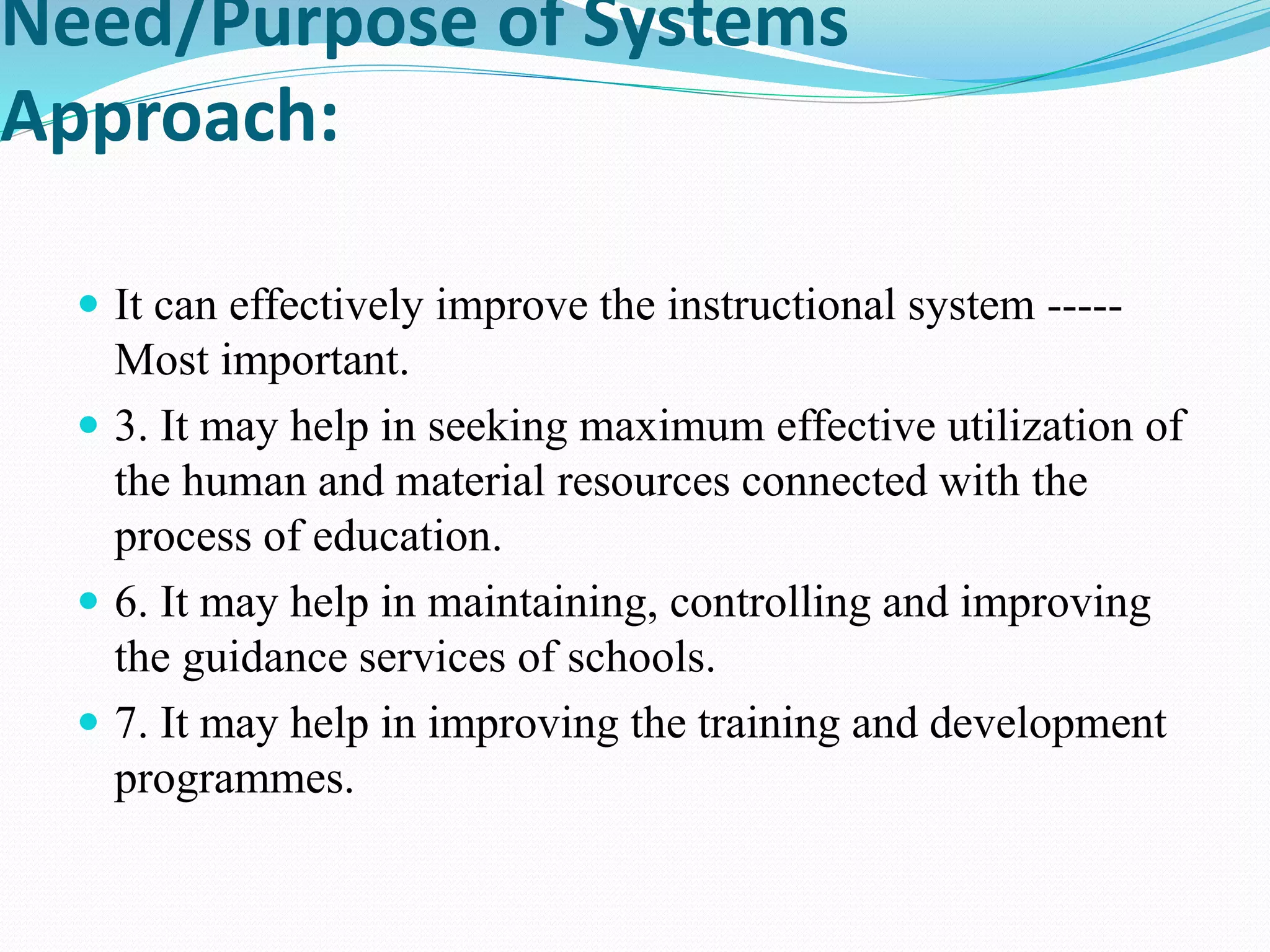 Need/Purpose of Systems
Approach:
 It can effectively improve the instructional system -----
Most important.
 3. It may help in seeking maximum effective utilization of
the human and material resources connected with the
process of education.
 6. It may help in maintaining, controlling and improving
the guidance services of schools.
 7. It may help in improving the training and development
programmes.
 