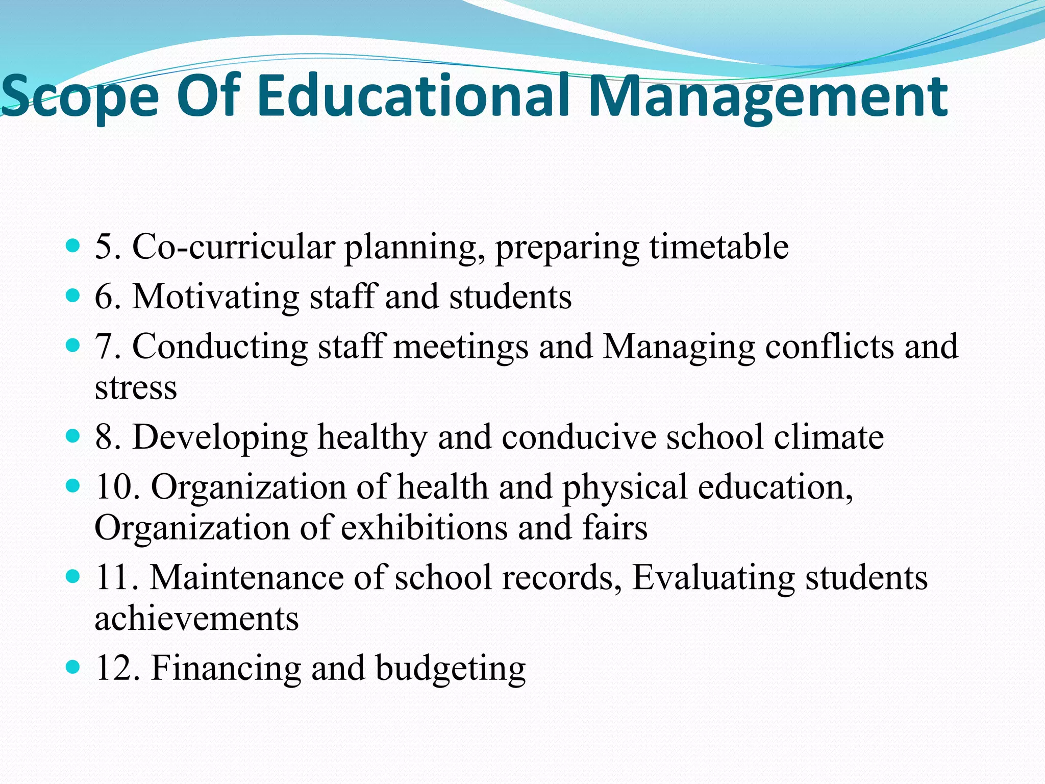 Scope Of Educational Management
 5. Co-curricular planning, preparing timetable
 6. Motivating staff and students
 7. Conducting staff meetings and Managing conflicts and
stress
 8. Developing healthy and conducive school climate
 10. Organization of health and physical education,
Organization of exhibitions and fairs
 11. Maintenance of school records, Evaluating students
achievements
 12. Financing and budgeting
 