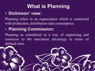 What is Planning
• Dickinson’ view:
Planning refers to an organization which is connected
with production, distribution and consumption.
• Planning Commission:
Planning us considered as a way of organizing and
resources to the maximum advantage in terms of
defined aims.
 