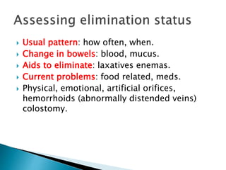  Usual pattern: how often, when.
 Change in bowels: blood, mucus.
 Aids to eliminate: laxatives enemas.
 Current problems: food related, meds.
 Physical, emotional, artificial orifices,
hemorrhoids (abnormally distended veins)
colostomy.
 