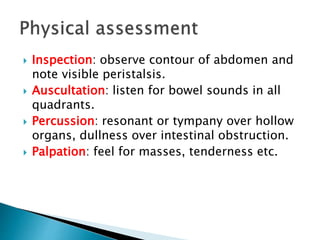  Inspection: observe contour of abdomen and
note visible peristalsis.
 Auscultation: listen for bowel sounds in all
quadrants.
 Percussion: resonant or tympany over hollow
organs, dullness over intestinal obstruction.
 Palpation: feel for masses, tenderness etc.
 