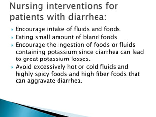  Encourage intake of fluids and foods
 Eating small amount of bland foods
 Encourage the ingestion of foods or fluids
containing potassium since diarrhea can lead
to great potassium losses.
 Avoid excessively hot or cold fluids and
highly spicy foods and high fiber foods that
can aggravate diarrhea.
 