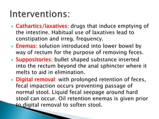  Cathartics/laxatives: drugs that induce emptying of
the intestine. Habitual use of laxatives lead to
constipation and irreg. frequency.
 Enemas: solution introduced into lower bowel by
way of rectum for the purpose of removing feces.
 Suppositories: bullet shaped substance inserted
into the rectum beyond the anal sphincter where it
melts to aid in elimination.
 Digital removal: with prolonged retention of feces,
fecal impaction occurs preventing passage of
normal stool. Liquid fecal seepage around hard
stool can occur. Oil retention enemas is given prior
to digital removal to soften stool.
 