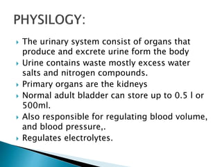  The urinary system consist of organs that
produce and excrete urine form the body
 Urine contains waste mostly excess water
salts and nitrogen compounds.
 Primary organs are the kidneys
 Normal adult bladder can store up to 0.5 l or
500ml.
 Also responsible for regulating blood volume,
and blood pressure,.
 Regulates electrolytes.
 
