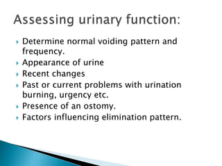  Determine normal voiding pattern and
frequency.
 Appearance of urine
 Recent changes
 Past or current problems with urination
burning, urgency etc.
 Presence of an ostomy.
 Factors influencing elimination pattern.
 