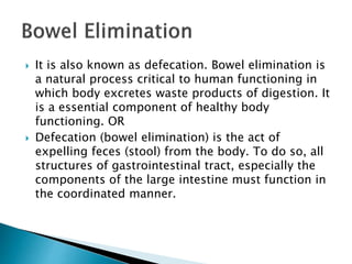  It is also known as defecation. Bowel elimination is
a natural process critical to human functioning in
which body excretes waste products of digestion. It
is a essential component of healthy body
functioning. OR
 Defecation (bowel elimination) is the act of
expelling feces (stool) from the body. To do so, all
structures of gastrointestinal tract, especially the
components of the large intestine must function in
the coordinated manner.
 
