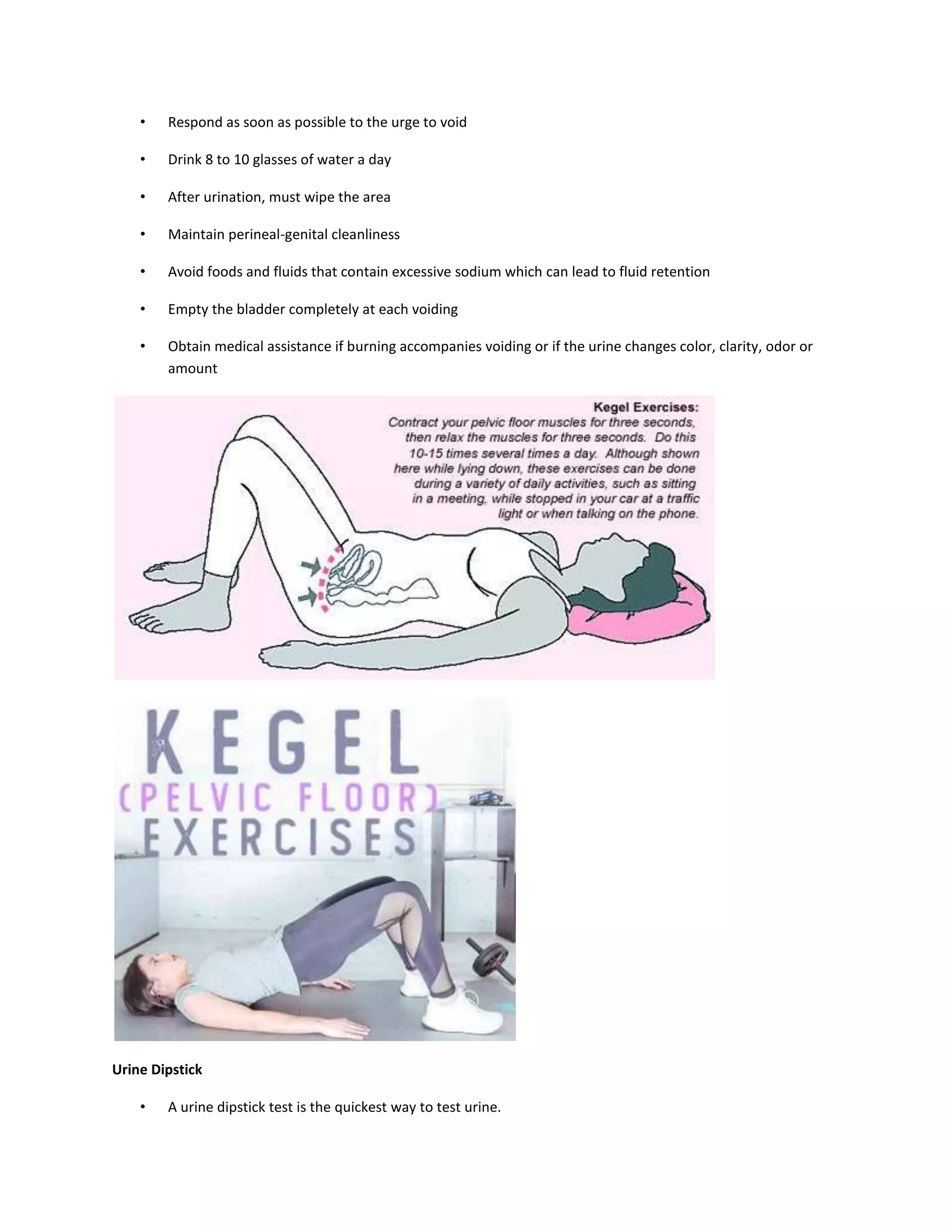 • Respond as soon as possible to the urge to void
• Drink 8 to 10 glasses of water a day
• After urination, must wipe the area
• Maintain perineal-genital cleanliness
• Avoid foods and fluids that contain excessive sodium which can lead to fluid retention
• Empty the bladder completely at each voiding
• Obtain medical assistance if burning accompanies voiding or if the urine changes color, clarity, odor or
amount
Urine Dipstick
• A urine dipstick test is the quickest way to test urine.
 