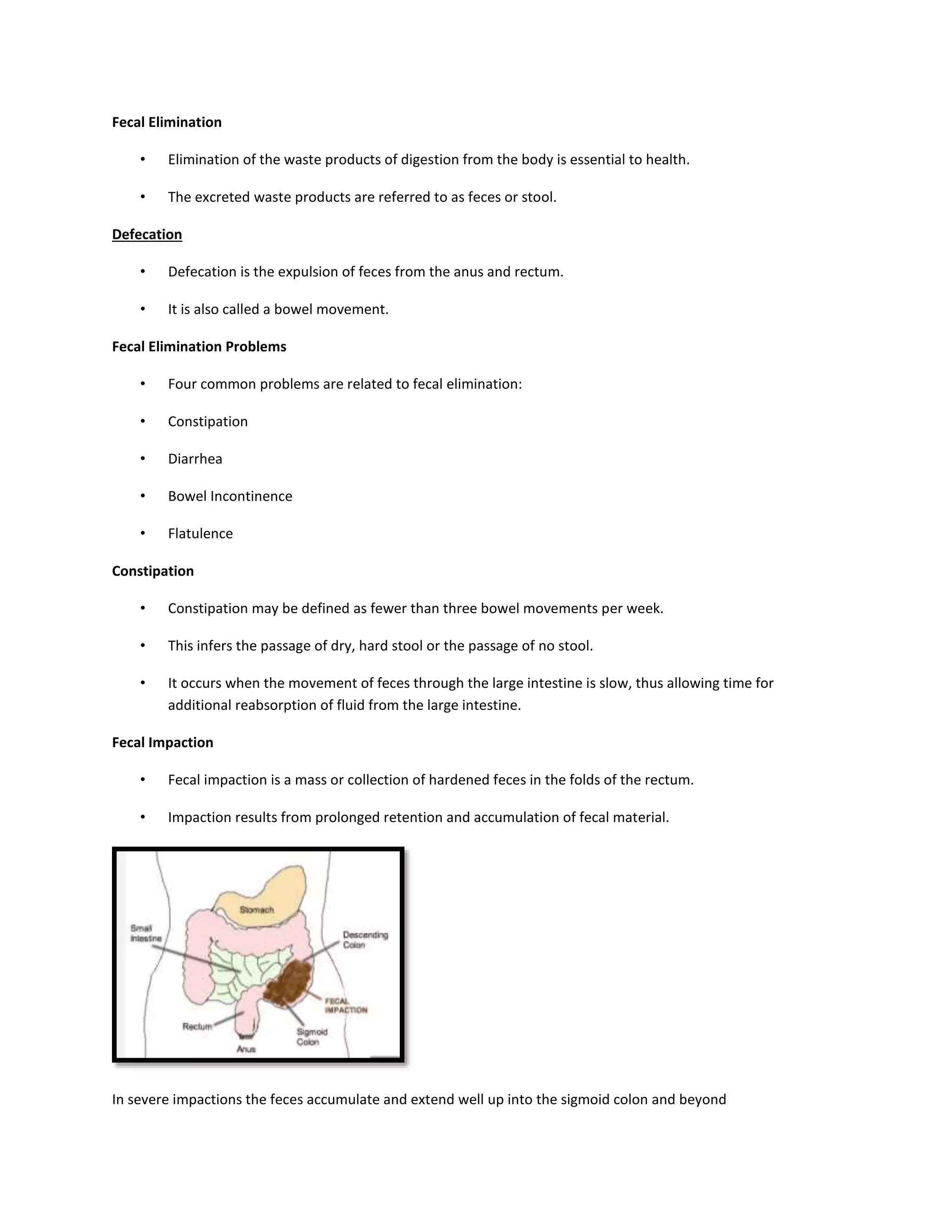 Fecal Elimination
• Elimination of the waste products of digestion from the body is essential to health.
• The excreted waste products are referred to as feces or stool.
Defecation
• Defecation is the expulsion of feces from the anus and rectum.
• It is also called a bowel movement.
Fecal Elimination Problems
• Four common problems are related to fecal elimination:
• Constipation
• Diarrhea
• Bowel Incontinence
• Flatulence
Constipation
• Constipation may be defined as fewer than three bowel movements per week.
• This infers the passage of dry, hard stool or the passage of no stool.
• It occurs when the movement of feces through the large intestine is slow, thus allowing time for
additional reabsorption of fluid from the large intestine.
Fecal Impaction
• Fecal impaction is a mass or collection of hardened feces in the folds of the rectum.
• Impaction results from prolonged retention and accumulation of fecal material.
In severe impactions the feces accumulate and extend well up into the sigmoid colon and beyond
 