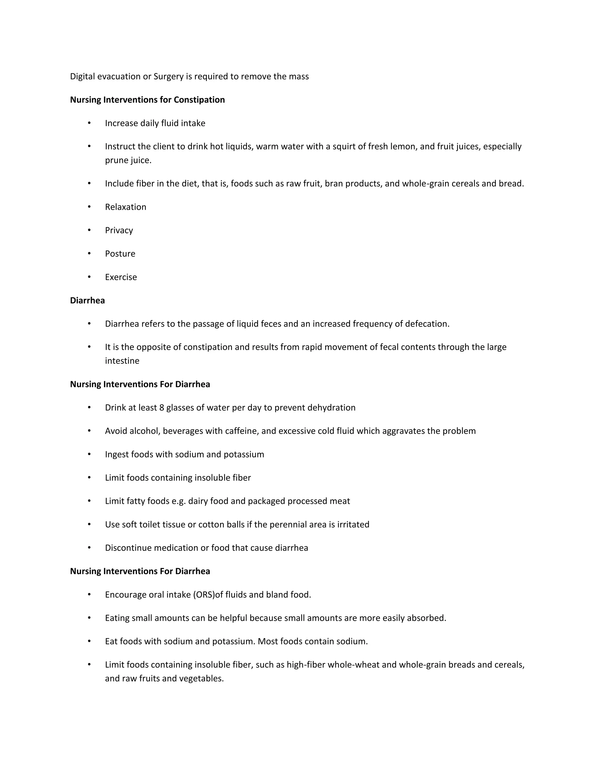 Digital evacuation or Surgery is required to remove the mass
Nursing Interventions for Constipation
• Increase daily fluid intake
• Instruct the client to drink hot liquids, warm water with a squirt of fresh lemon, and fruit juices, especially
prune juice.
• Include fiber in the diet, that is, foods such as raw fruit, bran products, and whole-grain cereals and bread.
• Relaxation
• Privacy
• Posture
• Exercise
Diarrhea
• Diarrhea refers to the passage of liquid feces and an increased frequency of defecation.
• It is the opposite of constipation and results from rapid movement of fecal contents through the large
intestine
Nursing Interventions For Diarrhea
• Drink at least 8 glasses of water per day to prevent dehydration
• Avoid alcohol, beverages with caffeine, and excessive cold fluid which aggravates the problem
• Ingest foods with sodium and potassium
• Limit foods containing insoluble fiber
• Limit fatty foods e.g. dairy food and packaged processed meat
• Use soft toilet tissue or cotton balls if the perennial area is irritated
• Discontinue medication or food that cause diarrhea
Nursing Interventions For Diarrhea
• Encourage oral intake (ORS)of fluids and bland food.
• Eating small amounts can be helpful because small amounts are more easily absorbed.
• Eat foods with sodium and potassium. Most foods contain sodium.
• Limit foods containing insoluble fiber, such as high-fiber whole-wheat and whole-grain breads and cereals,
and raw fruits and vegetables.
 