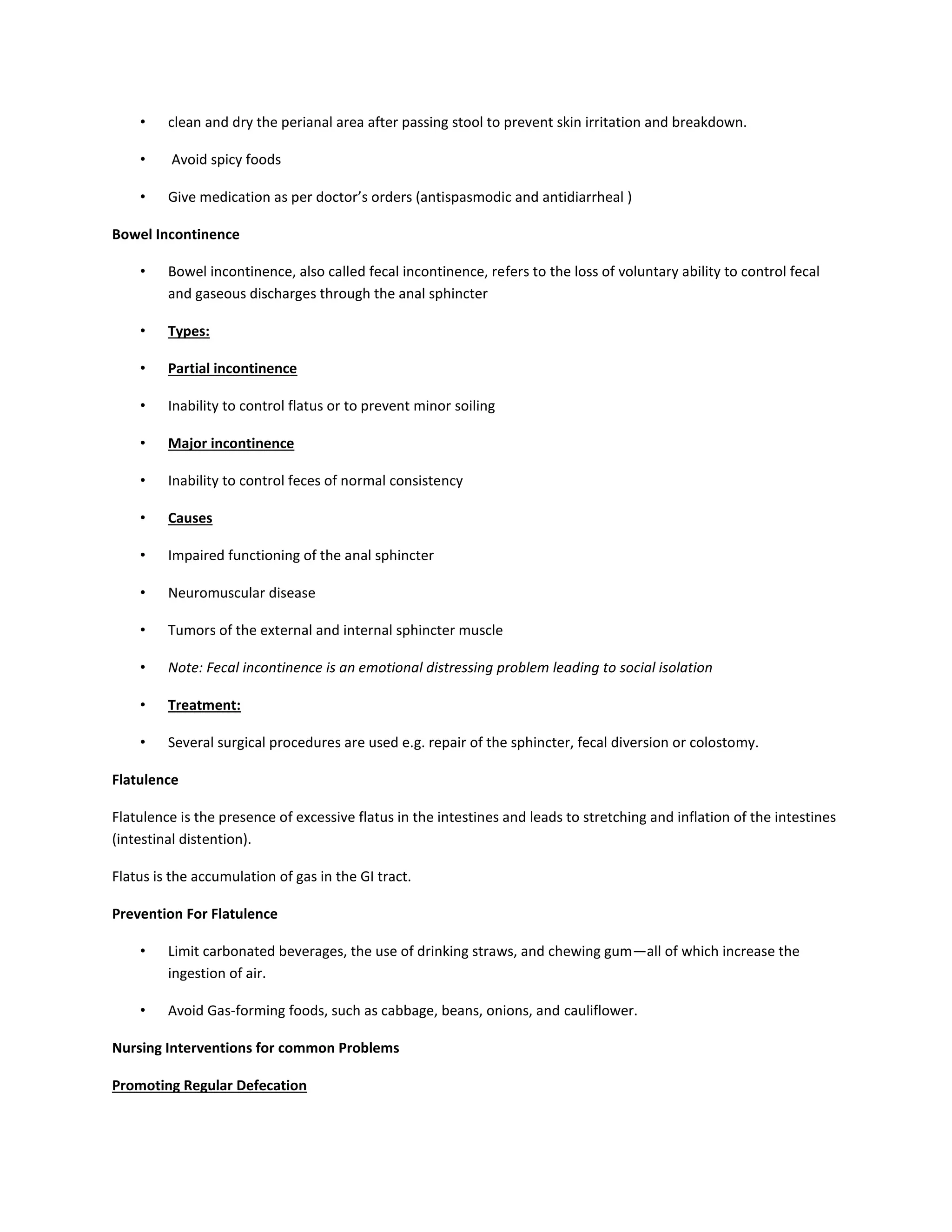 • clean and dry the perianal area after passing stool to prevent skin irritation and breakdown.
• Avoid spicy foods
• Give medication as per doctor’s orders (antispasmodic and antidiarrheal )
Bowel Incontinence
• Bowel incontinence, also called fecal incontinence, refers to the loss of voluntary ability to control fecal
and gaseous discharges through the anal sphincter
• Types:
• Partial incontinence
• Inability to control flatus or to prevent minor soiling
• Major incontinence
• Inability to control feces of normal consistency
• Causes
• Impaired functioning of the anal sphincter
• Neuromuscular disease
• Tumors of the external and internal sphincter muscle
• Note: Fecal incontinence is an emotional distressing problem leading to social isolation
• Treatment:
• Several surgical procedures are used e.g. repair of the sphincter, fecal diversion or colostomy.
Flatulence
Flatulence is the presence of excessive flatus in the intestines and leads to stretching and inflation of the intestines
(intestinal distention).
Flatus is the accumulation of gas in the GI tract.
Prevention For Flatulence
• Limit carbonated beverages, the use of drinking straws, and chewing gum—all of which increase the
ingestion of air.
• Avoid Gas-forming foods, such as cabbage, beans, onions, and cauliflower.
Nursing Interventions for common Problems
Promoting Regular Defecation
 